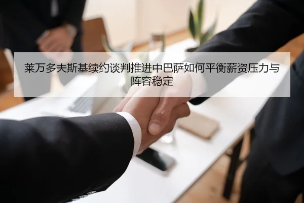 莱万多夫斯基续约谈判推进中巴萨如何平衡薪资压力与阵容稳定